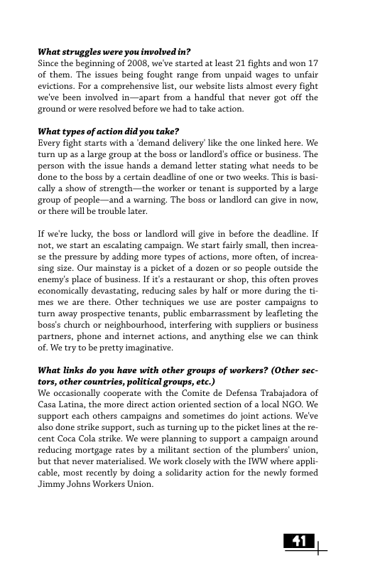 What struggles were you involved in? Since the beginning of 2008, we’ve started at least 21 fights and won 17 of them. The issues being fought range from unpaid wages to unfair evictions. For a comprehensive list, our website lists almost every fight we’ve been involved in—apart from a handful that never got off the ‘ground or were resalved before we had to take action. What types of action did you take? Every fight starts with a ‘demand delivery’like the one linked here. We turn up as a large group at the boss or landlord’s office or business. The person with the issue hands a demand letter stating what needs to be done to the boss by a certain deadline of one or two weeks. This s basi- cally a show of strength—the worker or tenant is supported by a large group of peaple—and a warning. The boss or landlord can give in now, or there will be trouble later. If we’re lucky, the boss or landlord will give in before the deadline. If not, we start an escalating campaign. We start fairly small, then increa- se the pressure by adding more types of actions, more often, of increa- sing size. Our mainstay is a picket of a dozen o so people outside the enemy’s place of business. If its a restaurant or shop, this often proves economically devastating, reducing sales by half or more during the ti- mes we are there. Other techniques we use are poster campaigns to turn away prospective tenants, public embarrassment by leafleting the boss’s church or neighbourhood, interfering with suppliers or business partners, phone and internet actions, and anything else we can think of. We try to be pretty imaginative. What links do you have with other groups of workers? (Other sec- tors, other countries, political groups, etc.) We occasionally cooperate with the Comite e Defensa Trabjadora of Casa Latina, the more direct action oriented section of a local NGO We support each others campaigns and sometimes do joint actions. We’ve also done strike support, such as turning up to the picket lines at the re- cent Coca Cola strike. We were planning to support a campaign around reducing mortgage rates by a militant section of the plumbers’ union, but that never materialised. We work closely with the IWW where appli- cable, most recently by doing a solidarity action for the newly formed Jimmy Johns Workers Union.